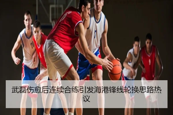 武磊伤愈后连续合练引发海港锋线轮换思路热议