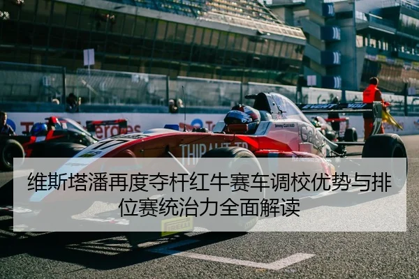 维斯塔潘再度夺杆红牛赛车调校优势与排位赛统治力全面解读