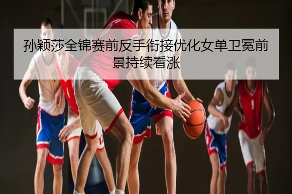 孙颖莎全锦赛前反手衔接优化女单卫冕前景持续看涨