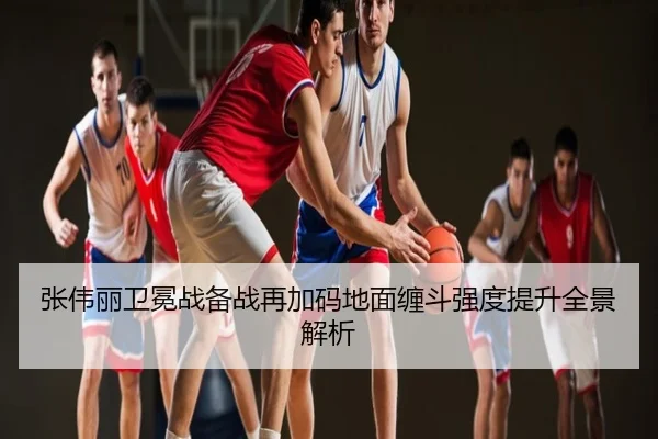 张伟丽卫冕战备战再加码地面缠斗强度提升全景解析