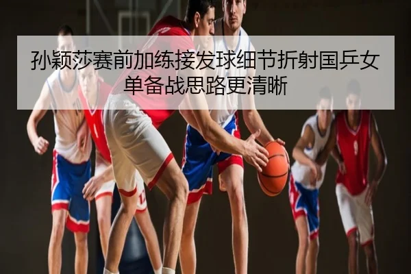 孙颖莎赛前加练接发球细节折射国乒女单备战思路更清晰