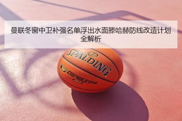 曼联冬窗中卫补强名单浮出水面滕哈赫防线改造计划全解析